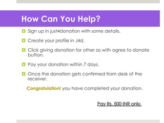 How Can You Help?
 Sign up in just4donation with some details.
 Create your profile in J4d.
 Click giving donation for other as with agree to donate
button.
 Pay your donation within 7 days.
 Once the donation gets confirmed from desk of the
receiver.
Congratulation! you have completed your donation.
 