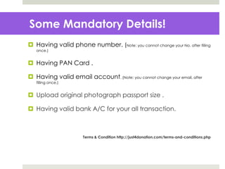 Some Mandatory Details!
 Having valid phone number. (Note: you cannot change your No. after filling
once.)
 Having PAN Card .
 Having valid email account. (Note: you cannot change your email, after
filling once.)
 Upload original photograph passport size .
 Having valid bank A/C for your all transaction.
Terms & Condition http://just4donation.com/terms-and-conditions.php
 