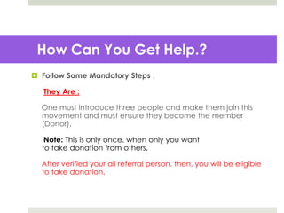 How Can You Get Help.?
 Follow Some Mandatory Steps .
They Are :
One must introduce three people and make them join this
movement and must ensure they become the member
(Donor).
Note: This is only once. when only you want
to take donation from others.
After verified your all referral person. then, you will be eligible
to take donation.
 