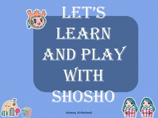 Let’s
Learn
and Play
With
ShoSho
Ashwaq Al-Rasheedi
 