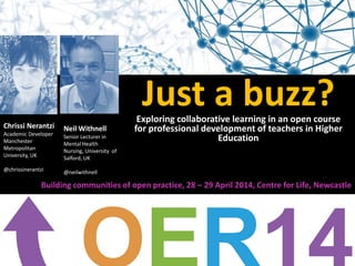 Just a buzz?Exploring collaborative learning in an open course
for professional development of teachers in Higher
Education
Chrissi Nerantzi
Academic Developer
Manchester
Metropolitan
University, UK
@chrissinerantzi
Neil Withnell
Senior Lecturer in
Mental Health
Nursing, University of
Salford, UK
@neilwithnell
Building communities of open practice, 28 – 29 April 2014, Centre for Life, Newcastle
 