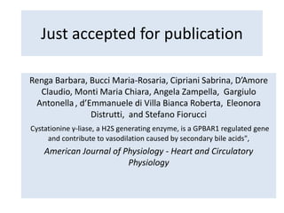 Just accepted for publication
Renga Barbara, Bucci Maria-Rosaria, Cipriani Sabrina, D’Amore
Claudio, Monti Maria Chiara, Angela Zampella, Gargiulo
Antonella , d’Emmanuele di Villa Bianca Roberta, Eleonora
Distrutti, and Stefano Fiorucci
Cystationine γ-liase, a H2S generating enzyme, is a GPBAR1 regulated gene
and contribute to vasodilation caused by secondary bile acids",
American Journal of Physiology - Heart and Circulatory
Physiology
 