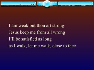I am weak but thou art strong Jesus keep me from all wrong I’ll be satisfied as long as I walk, let me walk, close to thee 
