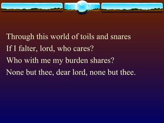 Through this world of toils and snares If I falter, lord, who cares? Who with me my burden shares? None but thee, dear lord, none but thee. 