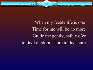 When my feeble life is o’er Time for me will be no more Guide me gently, safely o’er to thy kingdom, shore to thy shore 