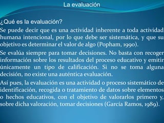 La evaluación

¿Qué es la evaluación?
Se puede decir que es una actividad inherente a toda actividad
humana intencional, por lo que debe ser sistemática, y que su
objetivo es determinar el valor de algo (Popham, 1990).
Se evalúa siempre para tomar decisiones. No basta con recoger
información sobre los resultados del proceso educativo y emitir
únicamente un tipo de calificación. Si no se toma alguna
decisión, no existe una auténtica evaluación.
Así pues, la evaluación es una actividad o proceso sistemático de
identificación, recogida o tratamiento de datos sobre elementos
o hechos educativos, con el objetivo de valorarlos primero y,
sobre dicha valoración, tomar decisiones (García Ramos, 1989).
 