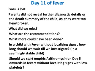 Day 11 of fever
Golu is lost.
Parents did not reveal further diagnostic details or
the death summary of the child, as they were too
heartbroken.
What did we miss?
What are the recommendations?
What more could have been done?
In a child with Fever without localising signs , how
long should we wait till we investigate? (In a
seemingly stable child)
Should we start empiric Azithromycin on Day 5
onwards in fevers without localizing signs with low
platelets?
 