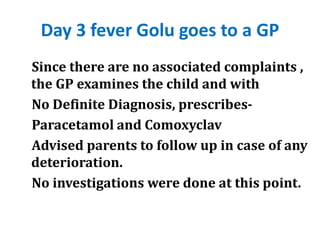 Day 3 fever Golu goes to a GP
Since there are no associated complaints ,
the GP examines the child and with
No Definite Diagnosis, prescribes-
Paracetamol and Comoxyclav
Advised parents to follow up in case of any
deterioration.
No investigations were done at this point.
 