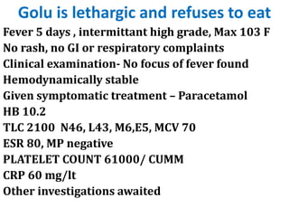 Golu is lethargic and refuses to eat
Fever 5 days , intermittant high grade, Max 103 F
No rash, no GI or respiratory complaints
Clinical examination- No focus of fever found
Hemodynamically stable
Given symptomatic treatment – Paracetamol
HB 10.2
TLC 2100 N46, L43, M6,E5, MCV 70
ESR 80, MP negative
PLATELET COUNT 61000/ CUMM
CRP 60 mg/lt
Other investigations awaited
 