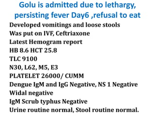Golu is admitted due to lethargy,
persisting fever Day6 ,refusal to eat
Developed vomitings and loose stools
Was put on IVF, Ceftriaxone
Latest Hemogram report
HB 8.6 HCT 25.8
TLC 9100
N30, L62, M5, E3
PLATELET 26000/ CUMM
Dengue IgM and IgG Negative, NS 1 Negative
Widal negative
IgM Scrub typhus Negative
Urine routine normal, Stool routine normal.
 