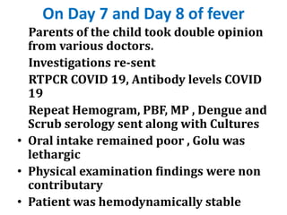 On Day 7 and Day 8 of fever
Parents of the child took double opinion
from various doctors.
Investigations re-sent
RTPCR COVID 19, Antibody levels COVID
19
Repeat Hemogram, PBF, MP , Dengue and
Scrub serology sent along with Cultures
• Oral intake remained poor , Golu was
lethargic
• Physical examination findings were non
contributary
• Patient was hemodynamically stable
 