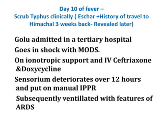 Day 10 of fever –
Scrub Typhus clinically ( Eschar +History of travel to
Himachal 3 weeks back- Revealed later)
Golu admitted in a tertiary hospital
Goes in shock with MODS.
On ionotropic support and IV Ceftriaxone
&Doxycycline
Sensorium deteriorates over 12 hours
and put on manual IPPR
Subsequently ventillated with features of
ARDS
 