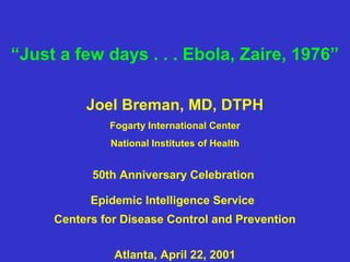 “Just a few days . . . Ebola, Zaire, 1976”

          Joel Breman, MD, DTPH
              Fogarty International Center
              National Institutes of Health


           50th Anniversary Celebration

           Epidemic Intelligence Service
     Centers for Disease Control and Prevention


               Atlanta, April 22, 2001
 