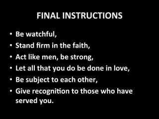 FINAL	
  INSTRUCTIONS	
  
•  Be	
  watchful,	
  
•  Stand	
  ﬁrm	
  in	
  the	
  faith,	
  
•  Act	
  like	
  men,	
  be	
  strong,	
  
•  Let	
  all	
  that	
  you	
  do	
  be	
  done	
  in	
  love,	
  
•  Be	
  subject	
  to	
  each	
  other,	
  
•  Give	
  recogniUon	
  to	
  those	
  who	
  have	
  
served	
  you.	
  
 