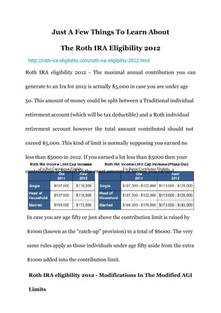 Just A Few Things To Learn About

                 The Roth IRA Eligibility 2012
 http://roth-ira-eligibility.com/roth-ira-eligibility-2012.html

Roth IRA eligibility 2012 - The maximal annual contribution you can

generate to an Ira for 2012 is actually $5,000 in case you are under age

50. This amount of money could be split between a Traditional individual

retirement account (which will be tax deductible) and a Roth individual

retirement account however the total amount contributed should not

exceed $5,000. This kind of limit is normally supposing you earned no

less than $5000 in 2012. If you earned a lot less than $5000 then your

contribution is limited by the exact amount of money you earned.




In case you are age fifty or just above the contribution limit is raised by

$1000 (known as the "catch-up" provision) to a total of $6000. The very

same rules apply as those individuals under age fifty aside from the extra

$1000 added into the contribution limit.


 Roth IRA eligibility 2012 - Modifications In The Modified AGI

 Limits
 