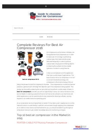 Search the site ...
best-air-compressor-2015
Complete Reviews For Best Air
Compressor 2016
Air compressors as the names indicates, are
the appliances that compresses air in order
to make use of its energy in performing
various tasks that need extreme power
delivered frequently in order to perform
various tasks ranging from inflating objects
or cleaning the surfaces to the complex
operation involved in using firearms.
In fact, air compressors are the appliances
that have a wide range of applications. The
basic function of an air compressor is to turn
or convert the electrical energy of a
compressor to the kinetic energy of the air
being compressed inside the compression chamber. The compressed air inside the chamber
possess a great amount of energy that depends upon the compression being applied. This
energy can be used by releasing the air and utilizing it to perform a wide variety of tasks. A
best Air compressor provides you with an opportunity to carry out various functions and
can be helpful in creating a powerful thrust of air that can be utilized to run machines and
other appliances or can be used directly for any purpose like cleaning surfaces, running
engines or at smaller levels for operating guns.
An air compressor can be of great help no matter if it has been used in appliances to run the
internal function or used directly to perform various tasks though applying the compressed
air. In order to know what would be the best for you, you should consider to go through air
compressor reviews to get a better knowledge about its functioning and types.
Top 10 best air compressor in the Market in
2015
PORTER-CABLE PCFP02003 Pancake Compressor
GUIDE REVIEWS
converted by Web2PDFConvert.com
 