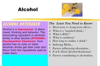 Alcohol
ALCOHOL NOTEMAKERA
Alcohol is a depressant. It alters
mood, thinking and behavior. The
intoxicating ingredient in alcoholic
drinks is ethyl alcohol (ETHANOL-
Psychoactive Chemical). Pure
alcohol has no color or taste.
Alcoholic drinks get their color and
flavor from the ingredients used to
make them.
The Least You Need to Know:
1. Short term vs. Long term effects…
2. What is a ‘standard drink…’
3. What is BAC?
4. What is oxidation?
5. How long to oxidize 1 drink?
6. Sobering Myths…
7. Factors influencing absorption…
8. F.A.S. (Fetal Alcohol Syndrome)
9. Factors contributing to alcoholism.
 