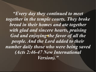 “Every day they continued to meet
together in the temple courts. They broke
  bread in their homes and ate together
  with glad and sincere hearts, praising
  God and enjoying the favor of all the
   people. And the Lord added to their
number daily those who were being saved
    (Acts 2:46-47 New International
                Version).”
 