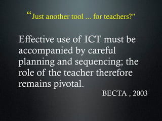“Just another tool ... for teachers?”
Effective use of ICT must be
accompanied by careful
planning and sequencing; the
role of the teacher therefore
remains pivotal.
BECTA , 2003