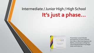 Intermediate / Junior High / High School
It’s just a phase…
Presentation content liberally
borrowed from It’sJust a Phase So
Don’t Miss It:Why Every Stage of a Kid
Matters, and at Least 13ThingsYour
Church Should Do About It by Reggie
Joiner and Kristen Ivy
 