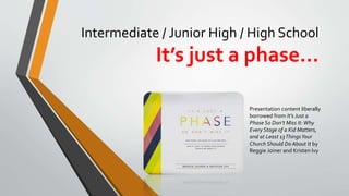 Intermediate / Junior High / High School
It’s just a phase…
Presentation content liberally
borrowed from It’s Just a
Phase So Don’t Miss It: Why
Every Stage of a Kid Matters,
and at Least 13ThingsYour
Church Should Do About It by
Reggie Joiner and Kristen Ivy
 