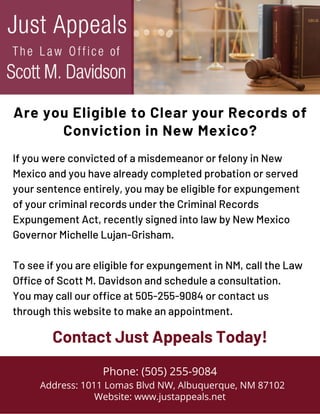 If you were convicted of a misdemeanor or felony in New
Mexico and you have already completed probation or served
your sentence entirely, you may be eligible for expungement
of your criminal records under the Criminal Records
Expungement Act, recently signed into law by New Mexico
Governor Michelle Lujan-Grisham.
To see if you are eligible for expungement in NM, call the Law
Office of Scott M. Davidson and schedule a consultation.
You may call our office at 505-255-9084 or contact us
through this website to make an appointment.
Phone: (505) 255-9084
Address: 1011 Lomas Blvd NW, Albuquerque, NM 87102
Website: www.justappeals.net
Contact Just Appeals Today!
Are you Eligible to Clear your Records of
Conviction in New Mexico?
 