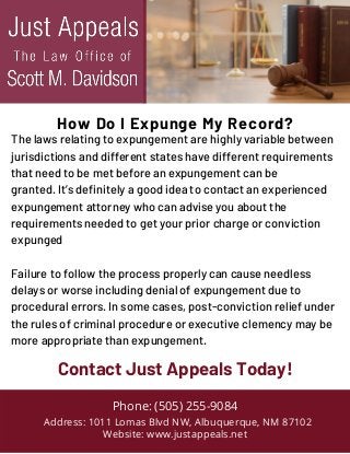 The laws relating to expungement are highly variable between
jurisdictions and different states have different requirements
that need to be met before an expungement can be
granted. It’s definitely a good idea to contact an experienced
expungement attorney who can advise you about the
requirements needed to get your prior charge or conviction
expunged
Failure to follow the process properly can cause needless
delays or worse including denial of expungement due to
procedural errors. In some cases, post-conviction relief under
the rules of criminal procedure or executive clemency may be
more appropriate than expungement.
Phone: (505) 255-9084
Address: 1011 Lomas Blvd NW, Albuquerque, NM 87102
Website: www.justappeals.net
Contact Just Appeals Today!
How Do I Expunge My Record?
 