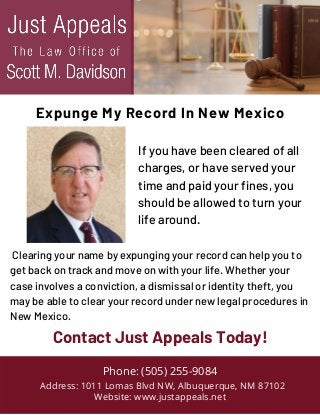 Clearing your name by expunging your record can help you to
get back on track and move on with your life. Whether your
case involves a conviction, a dismissal or identity theft, you
may be able to clear your record under new legal procedures in
New Mexico.
Phone: (505) 255-9084
Address: 1011 Lomas Blvd NW, Albuquerque, NM 87102
Website: www.justappeals.net
Contact Just Appeals Today!
Expunge My Record In New Mexico
If you have been cleared of all
charges, or have served your
time and paid your fines, you
should be allowed to turn your
life around.
 