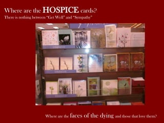 Where are the HOSPICE cards?
There is nothing between “Get Well” and “Sympathy”

Where are the faces

of the dying and those that love them?

 