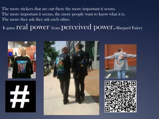 The more stickers that are out there the more important it seems.
The more important it seems, the more people want to know what it is.
The more they ask they ask each other.
It gains

real power from perceived power.-Shepard Fairey

 