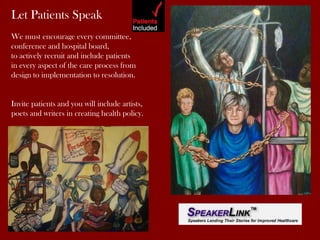 Let Patients Speak
We must encourage every committee,
conference and hospital board,
to actively recruit and include patients
in every aspect of the care process from
design to implementation to resolution.

Invite patients and you will include artists,
poets and writers in creating health policy.

 
