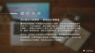JUSTARS
關 於 具 新
頂尖整合行銷專家 。 簡報設計領導者
全球每天有超過一千萬場的 PowerPoint 簡報，每秒有350個簡報演講同
時進行中，內容包羅萬象，簡報能夠化繁為簡，將複雜的觀點轉化成易懂
的重點，一場精彩的簡報可以幫您，提升企業品牌形象、成功推銷商品服
務、贏得一筆商業投資、還能感染現場觀眾，甚至助你獲得世界大賞。
七年來，我們專注於簡報設計與FB臉書行銷，透過優質的簡報設計與FB
粉絲團經營，已替眾多客戶創造更大商業利益與價值。 現在，我們是台灣
商業簡報設計的領導者，更是頂尖的整合行銷團隊。
 
