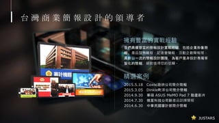 JUSTARS
台 灣 商 業 簡 報 設 計 的 領 導 者
擁有豐富的實戰經驗
2015.5.18 Coxoc詮欣公司簡介簡報
2015.3.05 Dinkle町洋公司簡介簡報
2014.9.30 華碩 ASUS MeMO Pad 7 動畫影片
2014.7.30 微星科技公司新產品訓練簡報
2014.6.30 中華民國審計部簡介簡報
精選案例
我們具備豐富的簡報設計實戰經驗，包括企業形象簡
報、產品發佈簡報、記者會簡報、活動企劃簡報等，
具新以一流的簡報設計團隊，為客戶量身設計專屬客
製化的簡報，絕對值得您的信賴。
 