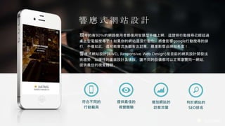 JUSTARS
響 應 式 網 站 設 計
現今約有80%的網路使用者都使用智慧型手機上網，這證明行動搜尋已經超過
桌上型電腦搜尋了！如果你的網站還沒行動化，將會影響google行動搜尋的排
行，不僅如此，還可能會流失顧客及訂單，嚴重影響品牌知名度！
響應式網站設計(RWD, Responsive Web Design)是目前的網頁設計開發技
術趨勢，以彈性的畫面設計及排版，讓不同的設備都可以正常瀏覽同一網站，
提供最佳的視覺體驗。
增加網站的
訪客流量
提供最佳的
視覺體驗
利於網站的
SEO排名
符合不同的
行動載具
 