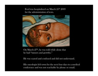 Fred was hospitalized on March 25th 2009 
for the administration of tests. 
On March 27th, he was told while alone that 
he had “tumors and growths.” 
He was scared and confused and did not understand. 
His oncologist left town for the next four days to a medical 
conference and was not reachable by phone or email. 
 