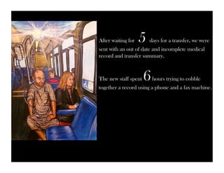 After waiting for 5 days for a transfer, we were 
sent with an out of date and incomplete medical 
record and transfer summary. 
The new staff spent 6 hours trying to cobble 
together a record using a phone and a fax machine. 
 