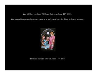 We fulfilled our final 2008 resolution on June 11th 2009. 
We moved into a two bedroom apartment so I could care for Fred in home hospice. 
He died six days later on June 17th, 2009 
 