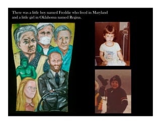 There was a little boy named Freddie who lived in Maryland 
and a little girl in Oklahoma named Regina. 
 