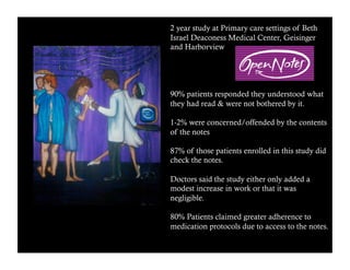 2 year study at Primary care settings of Beth 
Israel Deaconess Medical Center, Geisinger 
and Harborview 
90% patients responded they understood what 
they had read & were not bothered by it. 
1-2% were concerned/offended by the contents 
of the notes 
87% of those patients enrolled in this study did 
check the notes. 
Doctors said the study either only added a 
modest increase in work or that it was 
negligible. 
80% Patients claimed greater adherence to 
medication protocols due to access to the notes. 
 