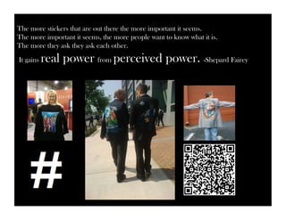 The more stickers that are out there the more important it seems. 
The more important it seems, the more people want to know what it is. 
The more they ask they ask each other. 
It gains real power from perceived power. -Shepard Fairey 
 