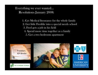 Everything we ever wanted… 
Resolutions January 2008: 
1. Get Medical Insurance for the whole family 
2. Get little Freddie into a special needs school 
3. Fred gets a job in his field 
4. Spend more time together as a family 
5. Get a two bedroom apartment 
Freddie’s 
IEP 
Binder 
 