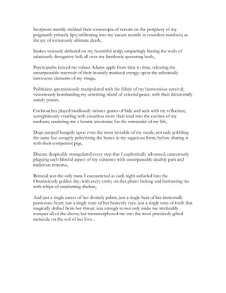Scorpions merrily stabbed their cornucopia of venom on the periphery of my
poignantly princely lips; infiltrating into my vacant nostrils in countless numbers; as
the cry of torturously ultimate death,
Snakes viciously slithered on my bountiful scalp; unsparingly hissing the wails of
salaciously derogatory hell; all over my limitlessly quavering body,
Psychopaths knived my robust Adams apple from time to time; releasing the
unsurpassable reservoir of their insanely maniacal energy; upon the eclectically
innocuous elements of my visage,
Politicians ignominiously manipulated with the fabric of my harmonious survival;
venomously bombarding my unwitting island of celestial peace; with their dictatorially
unruly power,
Cockroaches played insidiously sinister games of hide and seek with my reflection;
surreptitiously crawling with countless more their kind into the cavities of my
eardrum; rendering me a bizarre insomniac for the remainder of my life,
Dogs jumped hungrily upon even the most invisible of my meals; not only gobbling
the same but savagely pulverizing the bones in my sagacious form; before sharing it
with their compatriot pigs,
Disease despicably strangulated every step that I euphorically advanced; cancerously
plaguing each blissful aspect of my existence with unsurpassably deathly pain and
malicious remorse,
Betrayal was the only mate I encountered as each night unfurled into the
Omnisciently golden day; with every entity on this planet kicking and lambasting me
with whips of unrelenting disdain,
And just a single caress of her divinely palms; just a single beat of her immortally
passionate heart; just a single stare of her heavenly eyes; just a single tune of truth that
magically drifted from her throat; was enough to not only make me irrefutably
conquer all of the above; but metamorphosed me into the most pricelessly gifted
molecule on the soil of her love .
 