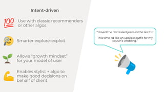 Intent-driven
I loved the distressed jeans in the last ?x!
This time Id like an upscale out?t for my
cousins wedding.
Use with classic recommenders
or other algos
Allows growth mindset
for your model of user
Enables stylist + algo to
make good decisions on
behalf of client
Smarter explore-exploit
 