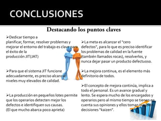 Dedicar tiempo a
planificar, formar, resolver problemas y       La meta es alcanzar el “cero
mejorar el entorno del trabajo es clave para   defectos”, para lo que es preciso identificar
el éxito de la                                 los problemas de calidad en la fuente
producción JIT(JAT)                            (también llamados rocas), resolverlos, y
                                               nunca dejar pasar un producto defectuoso.

Para que el sistema JIT funcione              La mejora continua, es el elemento más
adecuadamente, es preciso alcanzar             definitorio de todos.
niveles muy elevados de calidad.
                                         El concepto de mejora continúa, implica a
                                         todo el personal. Es un avance gradual y
La producción en pequeños lotes permite lento. Se espera mucho de los encargados y
que los operarios detecten mejor los     operarios pero al mismo tiempo se tienen en
defectos e identifiquen sus causas.      cuenta sus opiniones y ellos toman también
(El que mucho abarca poco aprieta)       decisiones “kaizen”.
 