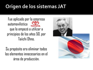 Fue aplicado por la empresa
 automovilística
   que lo empezó a utilizar a
 principios de los años 50, por
          Taiichi Ohno.

 Su propósito era eliminar todos
los elementos innecesarios en el
       área de producción.
 