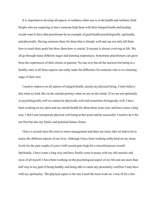 It is important to develop all aspects of wellness when one is in the health and wellness field.

People who are expecting to have someone help them with their integral health and healing

would want to have that practitioner be an example of good health psychologically, spiritually,

and physically. Having someone there for them that is already well and can not only tell them

how to reach their goals but show them how is crucial. Everyone is always evolving in life. We

all go through many different stages and learning experiences. Sometimes practitioners can grow

from the experiences of their clients or patients. No one ever has all the answers but being in a

healthy state in all three aspects can really make the difference for someone who is in a learning

stage of their own.


   I need to improve on all aspects of integral health, mostly my physical being. I truly believe

that what we look like on the outside portrays what we are on the inside. If we are not spiritually

or psychologically well we cannot be physically well and sometimes biologically well. I have

been working on my spirit and my mental health for about three years now and have come a long

way. I feel I can incorporate physical well being at this point and be successful. I need to do it for

me first but also my family and potential future clients.


   I have a second class this term in stress management and there are many labs we had to do to

assess the different aspects of our lives. Although I have been working really hard on my stress

levels for the past couple of years I still scored quite high for a stressful person overall.

Spiritually, I have come a long way and have finally come to peace with my old enemies and

most of all myself. I have been working on the psychological aspect of my life and am more than

half way to my goal of being healthy and being able to catch any personality conflicts I may have

with my spirituality. The physical aspect is the one I need the most work on. I was ill for a few
 