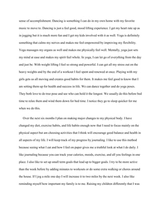 sense of accomplishment. Dancing is something I can do in my own home with my favorite

music to move to. Dancing is just a feel good, mood lifting experience. I get my heart rate up as

in jogging but it is much more fun and I get my kids involved with it as well. Yoga is definitely

something that calms my nerves and makes me feel empowered by improving my flexibility.

Yoga massages my organs as well and makes me physically feel well. Mentally, yoga just sets

my mind at ease and makes my spirit feel whole. In yoga, I can let go of everything from the day

and just be. With weight lifting I feel so strong and powerful. I can get all my stress out on the

heavy weights and by the end of a workout I feel spent and renewed at once. Playing with my

girls gets us all moving and creates good habits for them. It makes me feel good to know that I

am setting them up for health and success in life. We can dance together and do yoga poses.

They both love to do tree pose and see who can hold it the longest. We usually do this before bed

time to relax them and wind them down for bed time. I notice they go to sleep quicker for me

when we do this.


   Over the next six months I plan on making major changes to my physical body. I have

changed my diet, exercise habits, and life habits enough now that I need to focus mainly on the

physical aspect but am choosing activities that I think will encourage good balance and health in

all aspects of my life. I will keep track of my progress by journaling. I like to use this method

because seeing what I eat and how I feel on paper gives me a truthful look at what I do daily. I

like journaling because you can track your calories, moods, exercise, and all you feelings in one

place. I also like to set up small term goals that lead up to bigger goals. I try to be more active

than the week before by adding minutes to workouts or do some extra walking or chores around

the house. If I jog a mile one day I will increase it to two miles by the next week. I also like

reminding myself how important my family is to me. Raising my children differently that I was
 