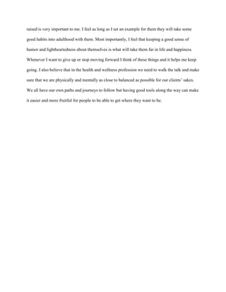 raised is very important to me. I feel as long as I set an example for them they will take some

good habits into adulthood with them. Most importantly, I feel that keeping a good sense of

humor and lightheartedness about themselves is what will take them far in life and happiness.

Whenever I want to give up or stop moving forward I think of these things and it helps me keep

going. I also believe that in the health and wellness profession we need to walk the talk and make

sure that we are physically and mentally as close to balanced as possible for our clients’ sakes.

We all have our own paths and journeys to follow but having good tools along the way can make

it easier and more fruitful for people to be able to get where they want to be.
 