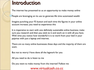 Introduction The internet has presented to us an opportunity to make money online People are leveraging on its use to generate life time automated wealth Imagine punching your F5 button and each time the figures in your online account increase; you need to experience this It is imperative to start with one definitely sustainable online business; make sure you research and then you stick to it and work on it with all you have. With time you notice how wonderful it is to work from your bed in your pajamas with just a laptop and internet. There are so many online businesses these days and the majority of them are scam. But not to worry I have done all the legwork for you All you need to do is listen to me Do you want to make money from the internet? Follow me www.virtualcash.co.cc 