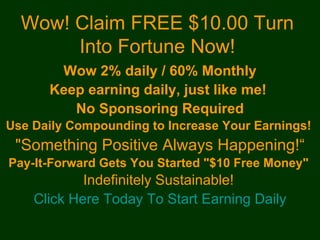 Wow! Claim FREE $10.00 Turn
       Into Fortune Now!
       Wow 2% daily / 60% Monthly
      Keep earning daily, just like me!
         No Sponsoring Required
Use Daily Compounding to Increase Your Earnings!
 "Something Positive Always Happening!“
Pay-It-Forward Gets You Started "$10 Free Money"
            Indefinitely Sustainable!
    Click Here Today To Start Earning Daily
 